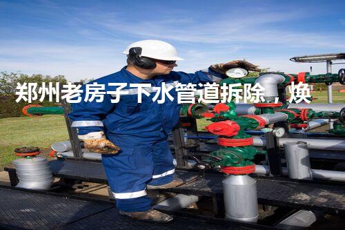 郑州老房子下水管道拆除，焕重生活质量新篇章