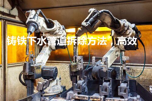 铸铁下水管道拆除方法，高效便捷铸就美好家园